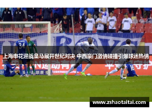 上海申花迎战皇马展开世纪对决 中西豪门激情碰撞引爆球迷热情