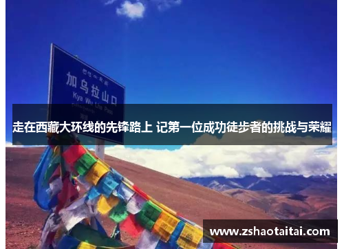 走在西藏大环线的先锋路上 记第一位成功徒步者的挑战与荣耀